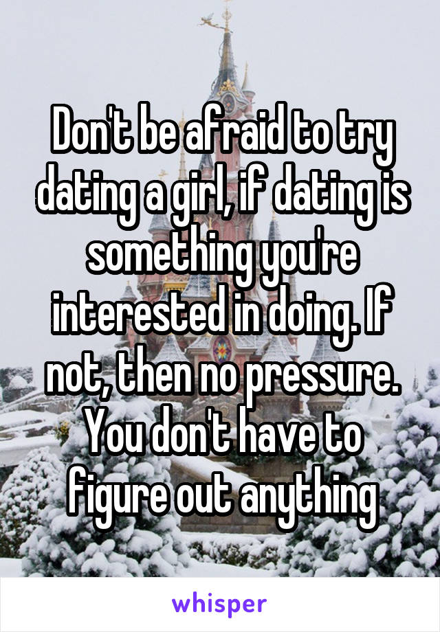 Don't be afraid to try dating a girl, if dating is something you're interested in doing. If not, then no pressure. You don't have to figure out anything