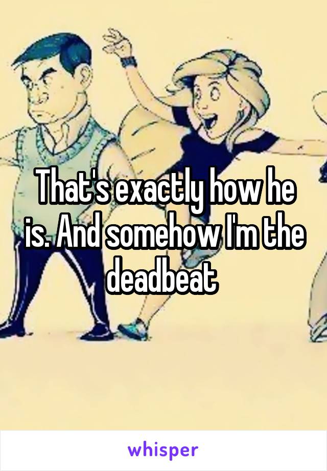 That's exactly how he is. And somehow I'm the deadbeat 