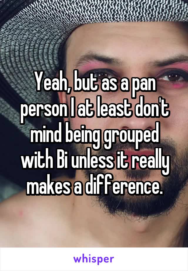 Yeah, but as a pan person I at least don't mind being grouped with Bi unless it really makes a difference.