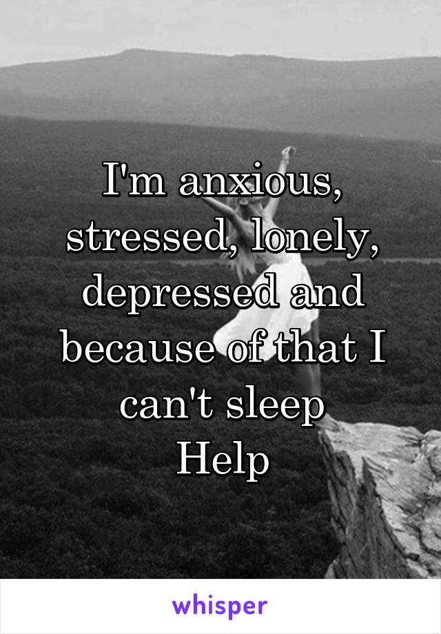 I'm anxious, stressed, lonely, depressed and because of that I can't sleep
Help