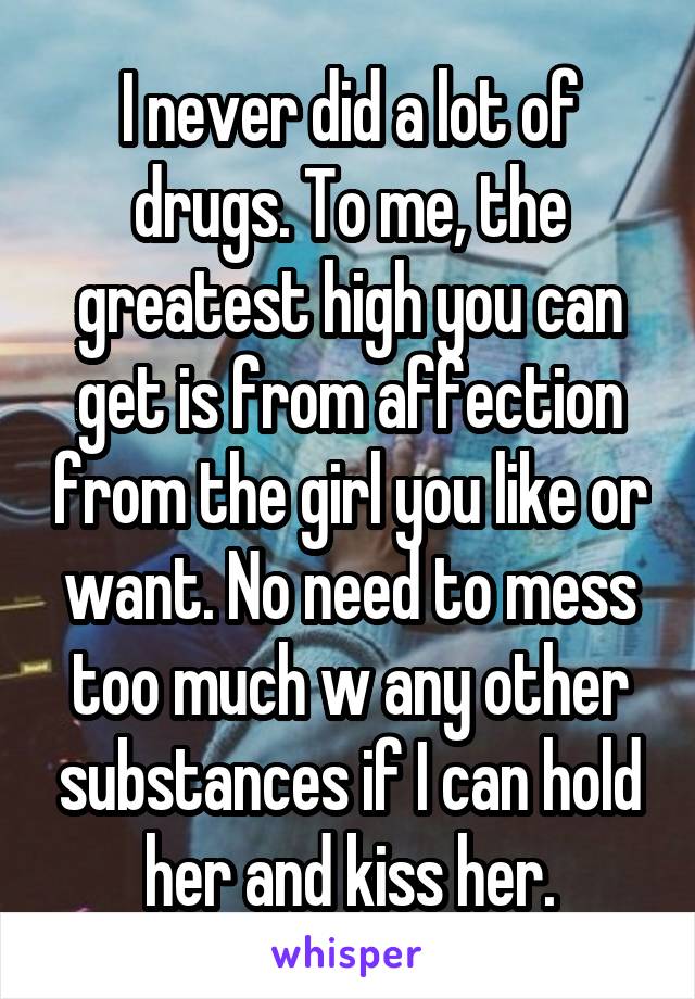 I never did a lot of drugs. To me, the greatest high you can get is from affection from the girl you like or want. No need to mess too much w any other substances if I can hold her and kiss her.