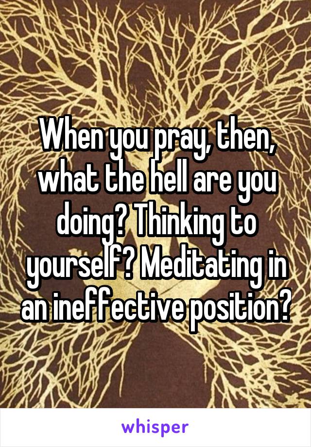When you pray, then, what the hell are you doing? Thinking to yourself? Meditating in an ineffective position?