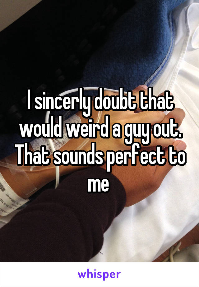 I sincerly doubt that would weird a guy out. That sounds perfect to me 