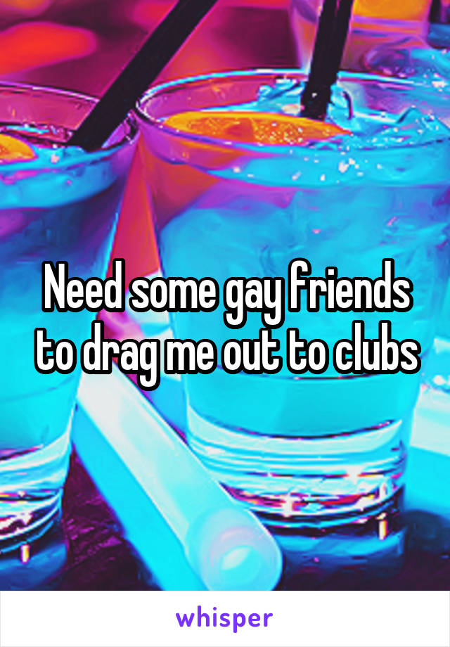 Need some gay friends to drag me out to clubs