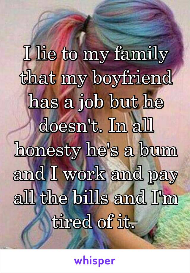 I lie to my family that my boyfriend has a job but he doesn't. In all honesty he's a bum and I work and pay all the bills and I'm tired of it. 