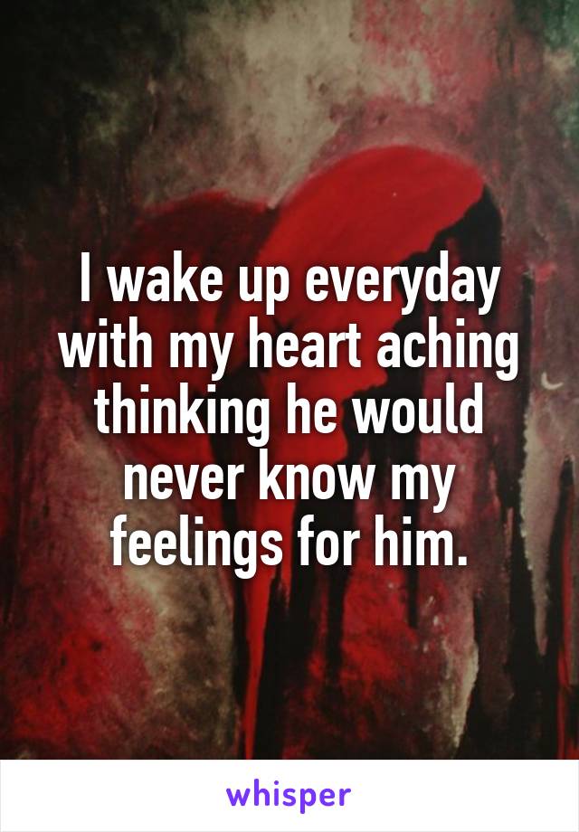 I wake up everyday with my heart aching thinking he would never know my feelings for him.