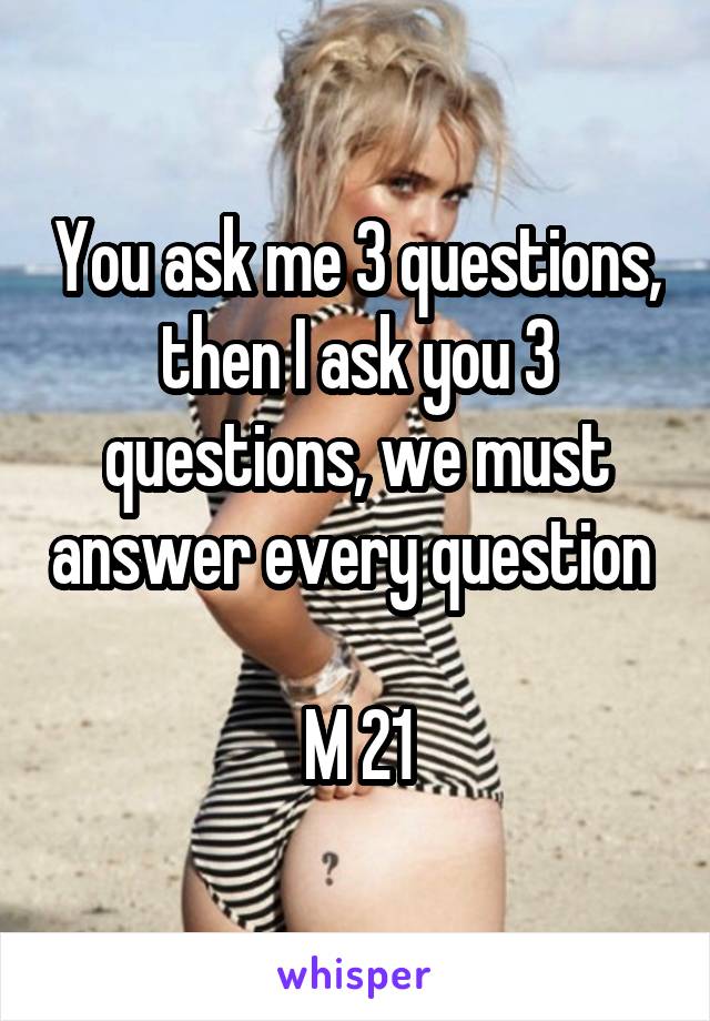 You ask me 3 questions, then I ask you 3 questions, we must answer every question 

M 21
