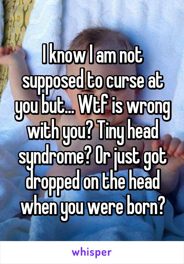 I know I am not supposed to curse at you but... Wtf is wrong with you? Tiny head syndrome? Or just got dropped on the head when you were born?