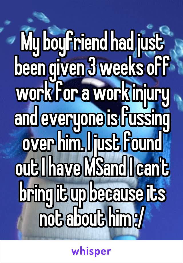 My boyfriend had just been given 3 weeks off work for a work injury and everyone is fussing over him. I just found out I have MSand I can't bring it up because its not about him :/