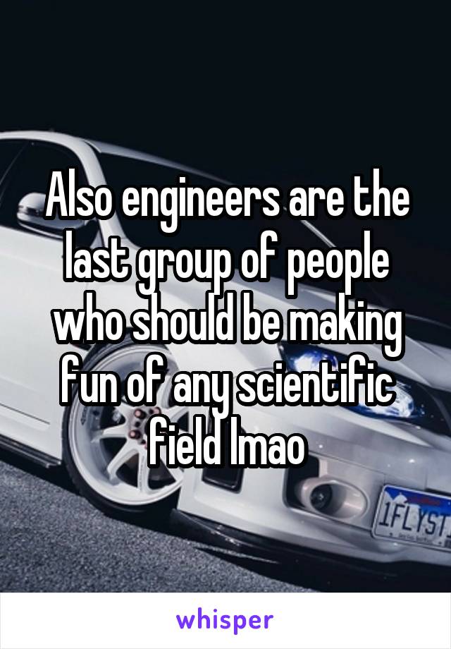 Also engineers are the last group of people who should be making fun of any scientific field lmao