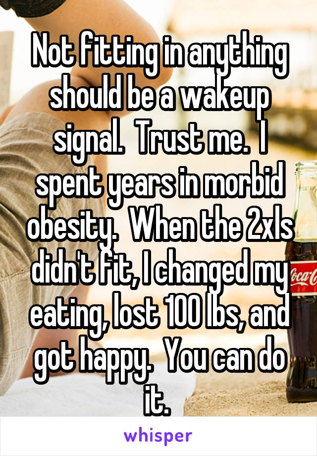 Not fitting in anything should be a wakeup signal.  Trust me.  I spent years in morbid obesity.  When the 2xls didn't fit, I changed my eating, lost 100 lbs, and got happy.  You can do it. 