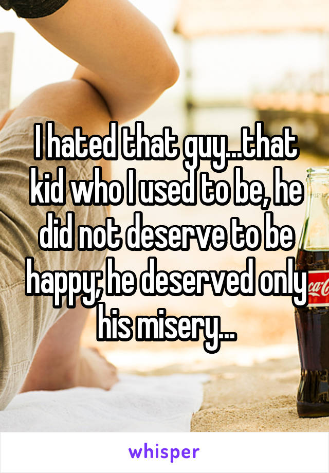 I hated that guy...that kid who I used to be, he did not deserve to be happy; he deserved only his misery...