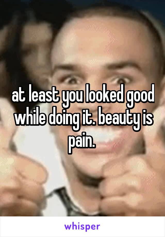 at least you looked good while doing it. beauty is pain. 