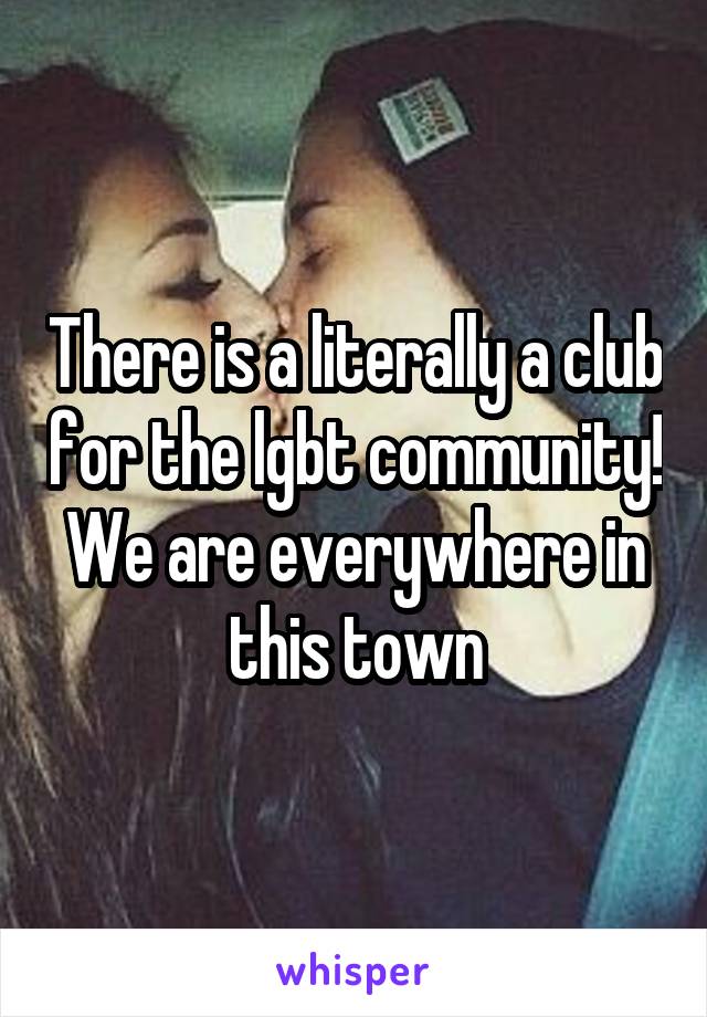 There is a literally a club for the lgbt community! We are everywhere in this town