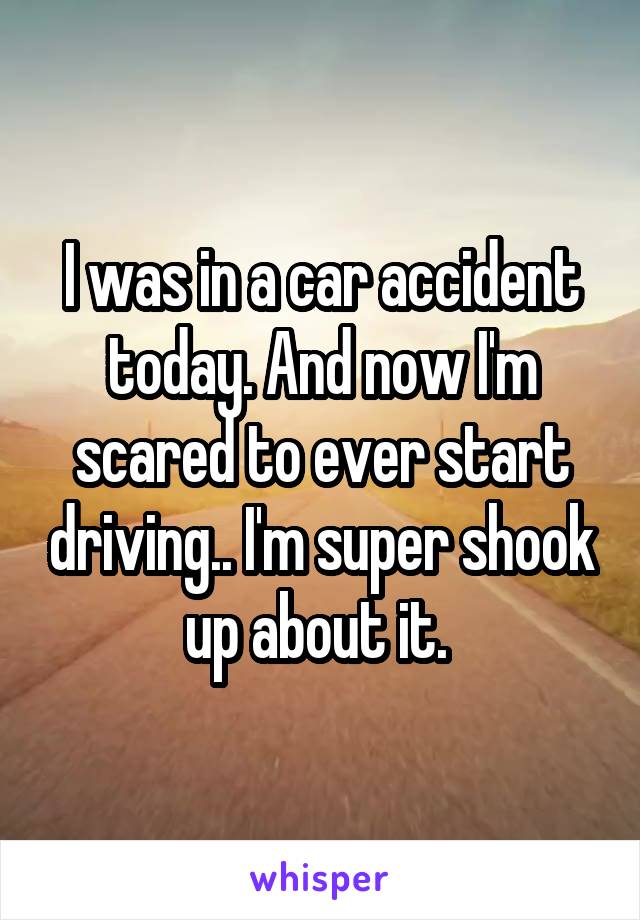 I was in a car accident today. And now I'm scared to ever start driving.. I'm super shook up about it. 