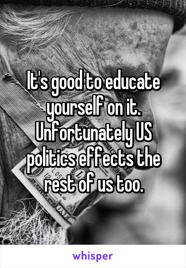 It's good to educate yourself on it. Unfortunately US politics effects the rest of us too.