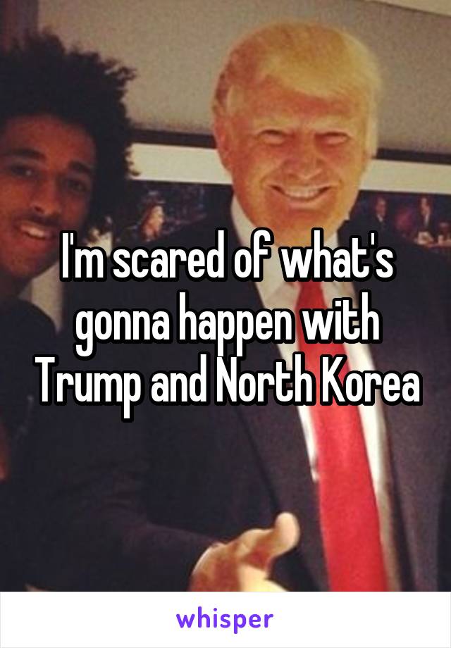I'm scared of what's gonna happen with Trump and North Korea
