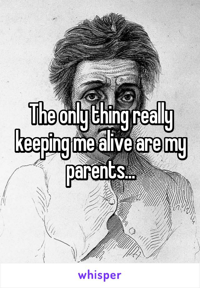 The only thing really keeping me alive are my parents...