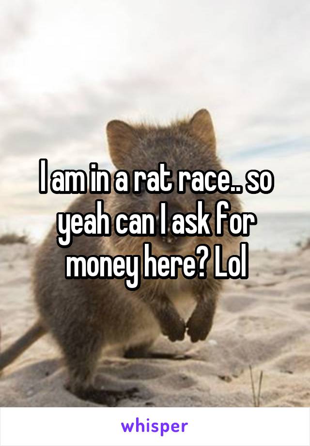 I am in a rat race.. so yeah can I ask for money here? Lol