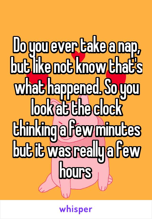 Do you ever take a nap, but like not know that's what happened. So you look at the clock thinking a few minutes but it was really a few hours 