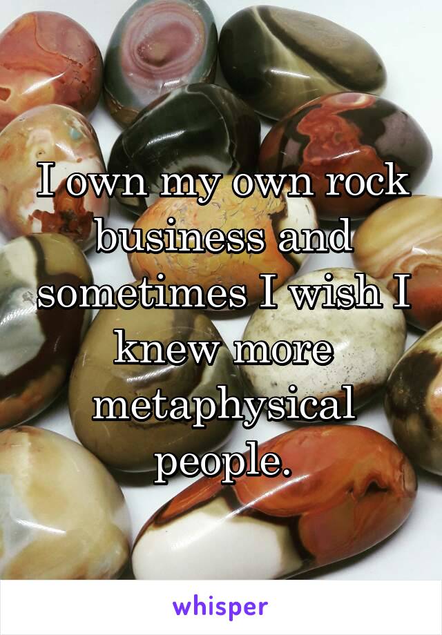 I own my own rock business and sometimes I wish I knew more metaphysical people.
