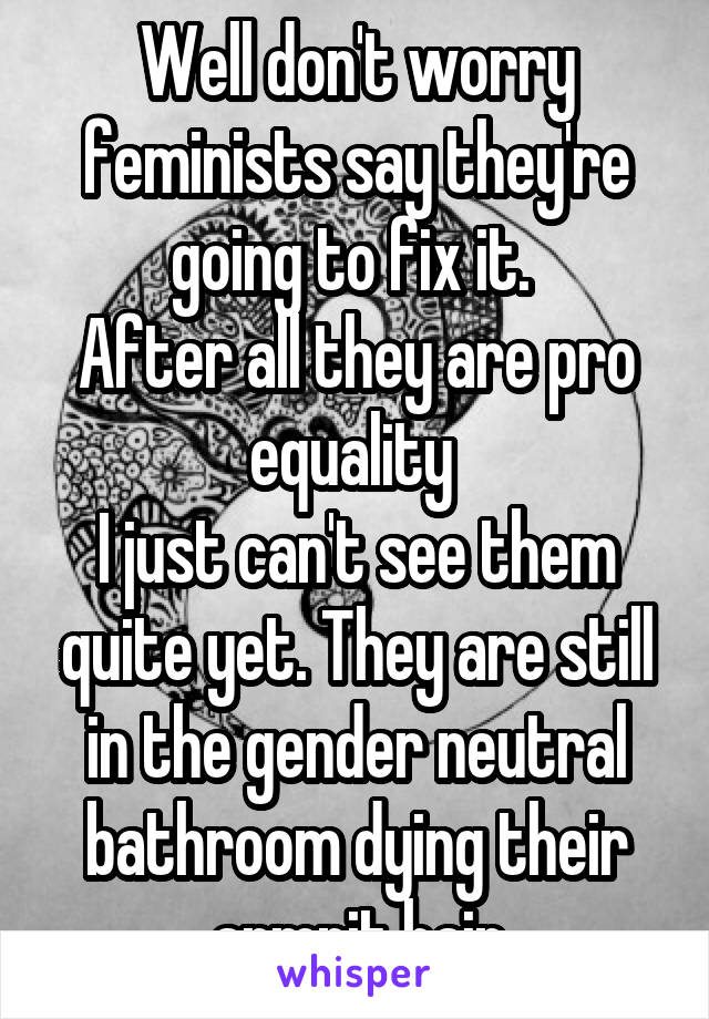 Well don't worry feminists say they're going to fix it. 
After all they are pro equality 
I just can't see them quite yet. They are still in the gender neutral bathroom dying their armpit hair
