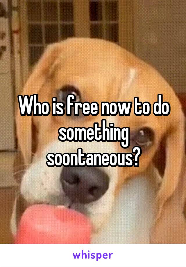 Who is free now to do something soontaneous?