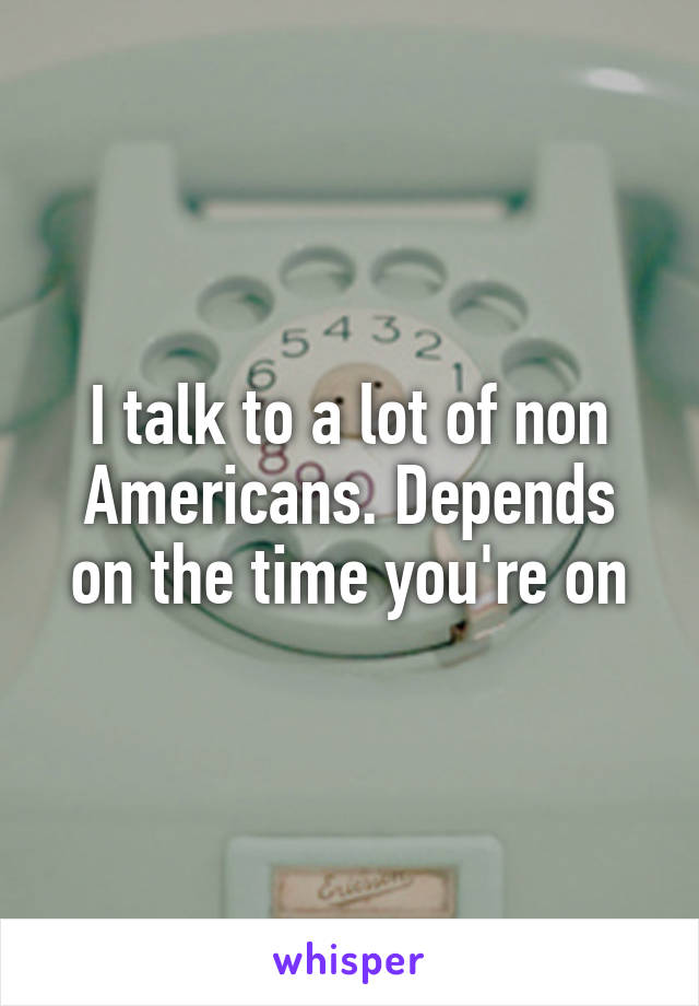 I talk to a lot of non Americans. Depends on the time you're on