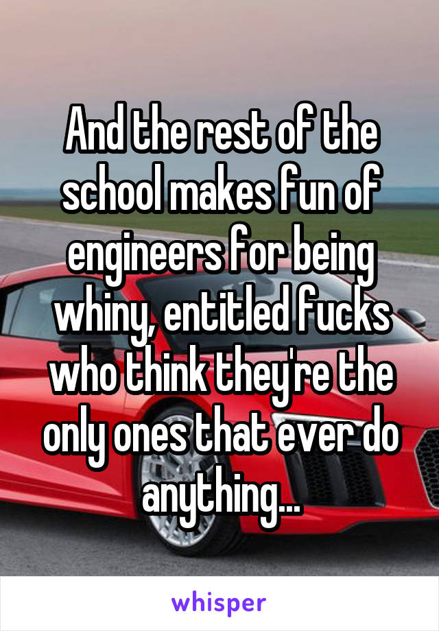 And the rest of the school makes fun of engineers for being whiny, entitled fucks who think they're the only ones that ever do anything...