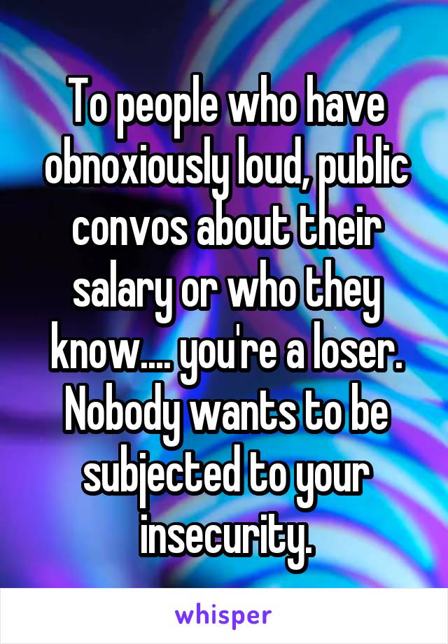 To people who have obnoxiously loud, public convos about their salary or who they know.... you're a loser. Nobody wants to be subjected to your insecurity.