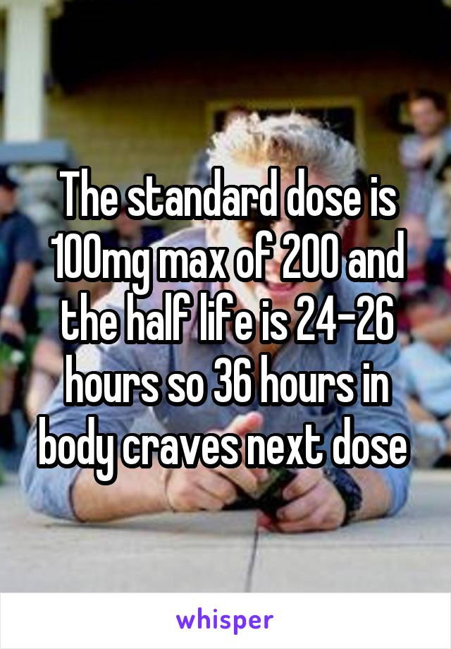 The standard dose is 100mg max of 200 and the half life is 24-26 hours so 36 hours in body craves next dose 