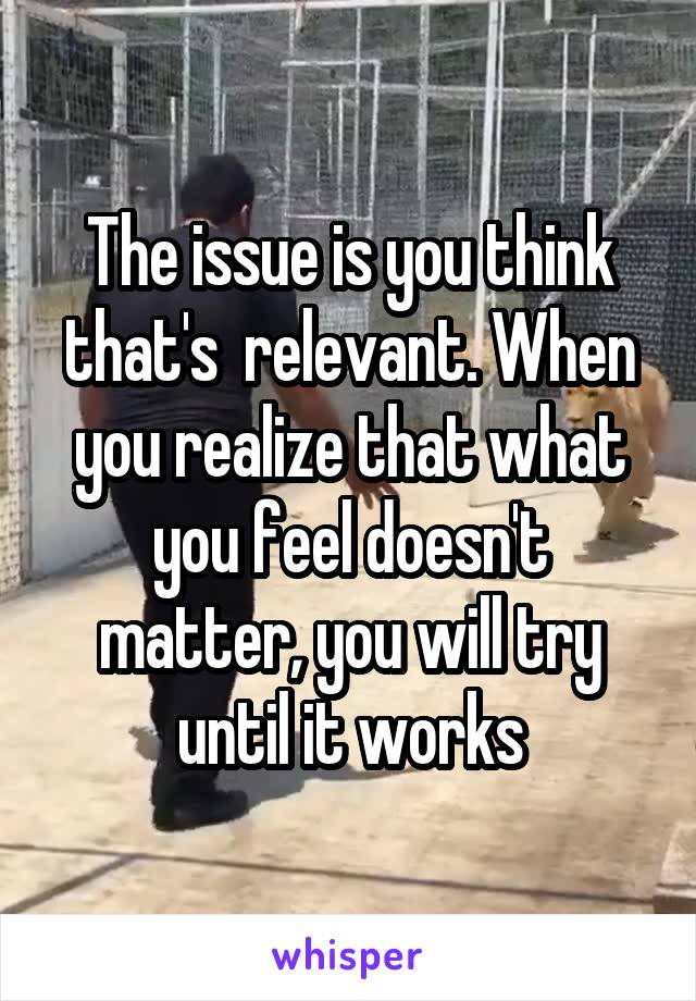The issue is you think that's  relevant. When you realize that what you feel doesn't matter, you will try until it works