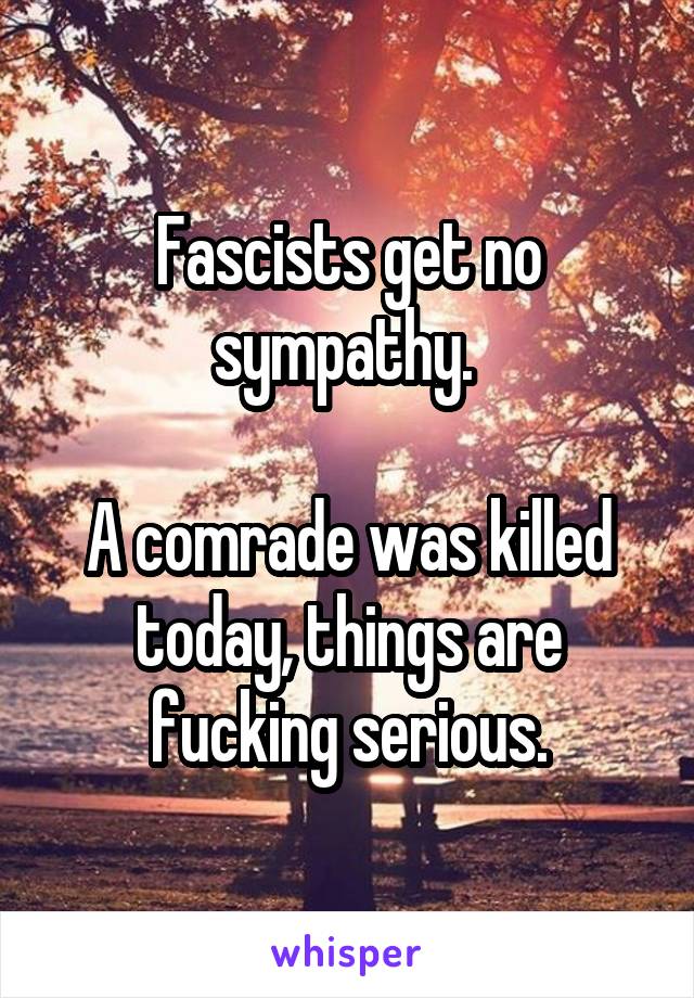 Fascists get no sympathy. 

A comrade was killed today, things are fucking serious.