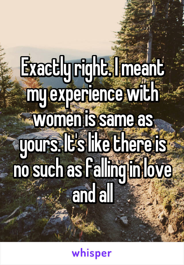 Exactly right. I meant my experience with women is same as yours. It's like there is no such as falling in love and all