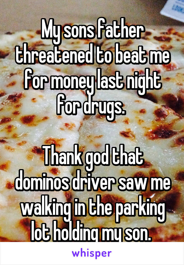 My sons father threatened to beat me for money last night for drugs. 

Thank god that dominos driver saw me walking in the parking lot holding my son. 