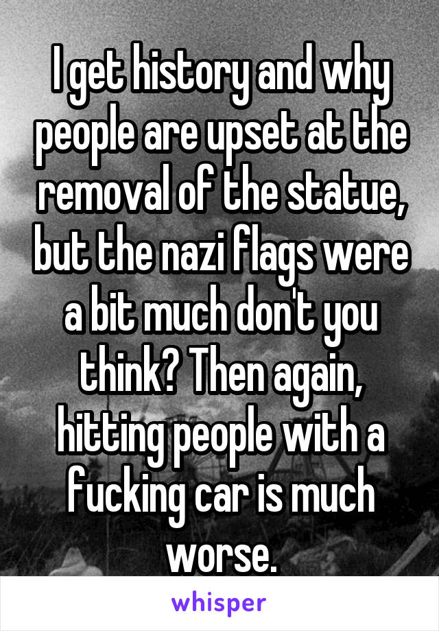 I get history and why people are upset at the removal of the statue, but the nazi flags were a bit much don't you think? Then again, hitting people with a fucking car is much worse.