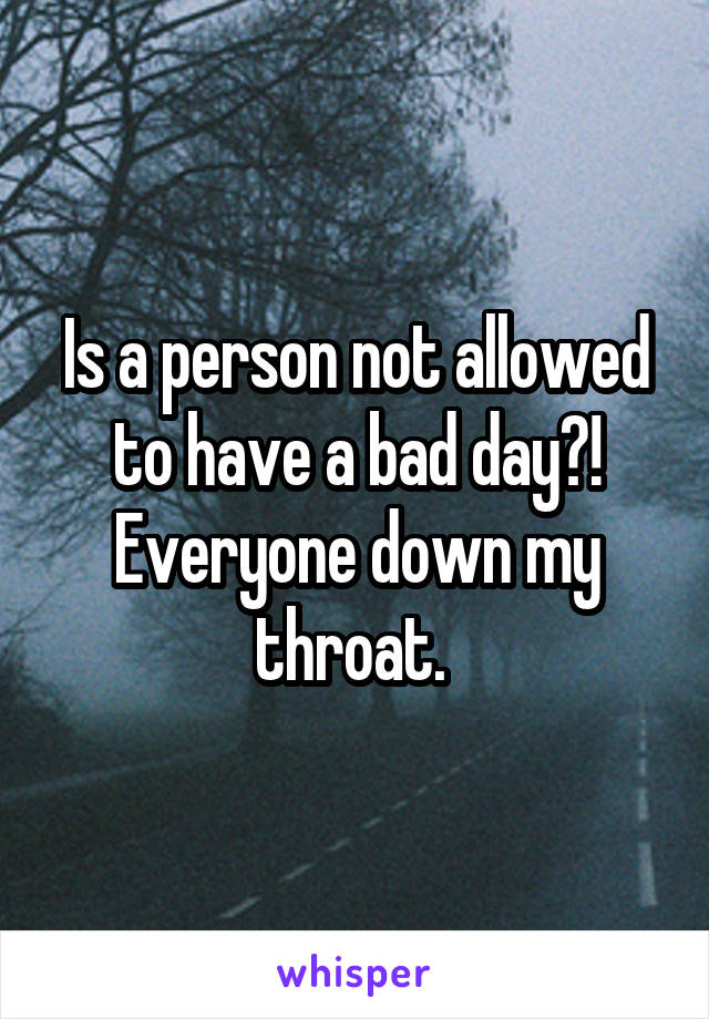 Is a person not allowed to have a bad day?! Everyone down my throat. 