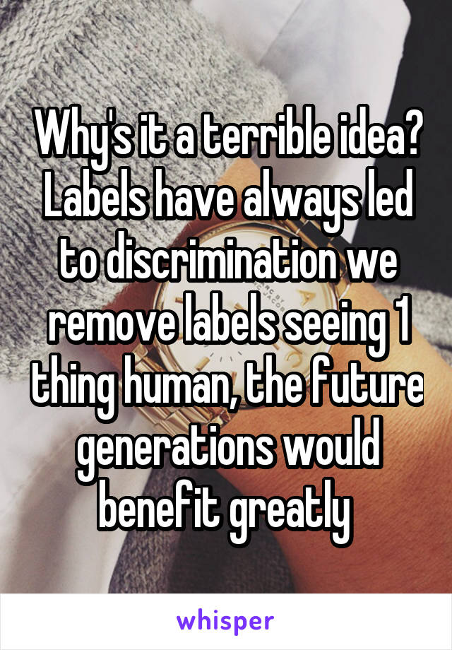 Why's it a terrible idea? Labels have always led to discrimination we remove labels seeing 1 thing human, the future generations would benefit greatly 