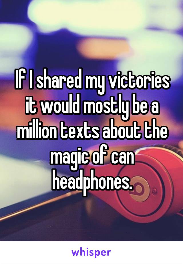 If I shared my victories it would mostly be a million texts about the magic of can headphones.