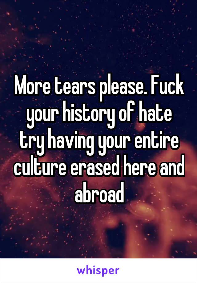 More tears please. Fuck your history of hate try having your entire culture erased here and abroad