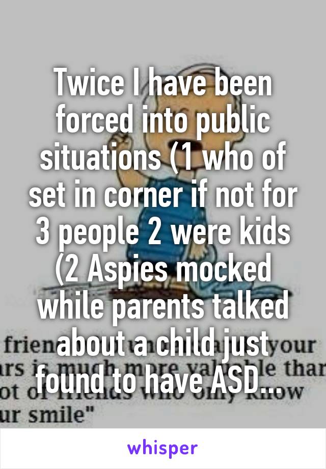 Twice I have been forced into public situations (1 who of set in corner if not for 3 people 2 were kids (2 Aspies mocked while parents talked about a child just found to have ASD... 