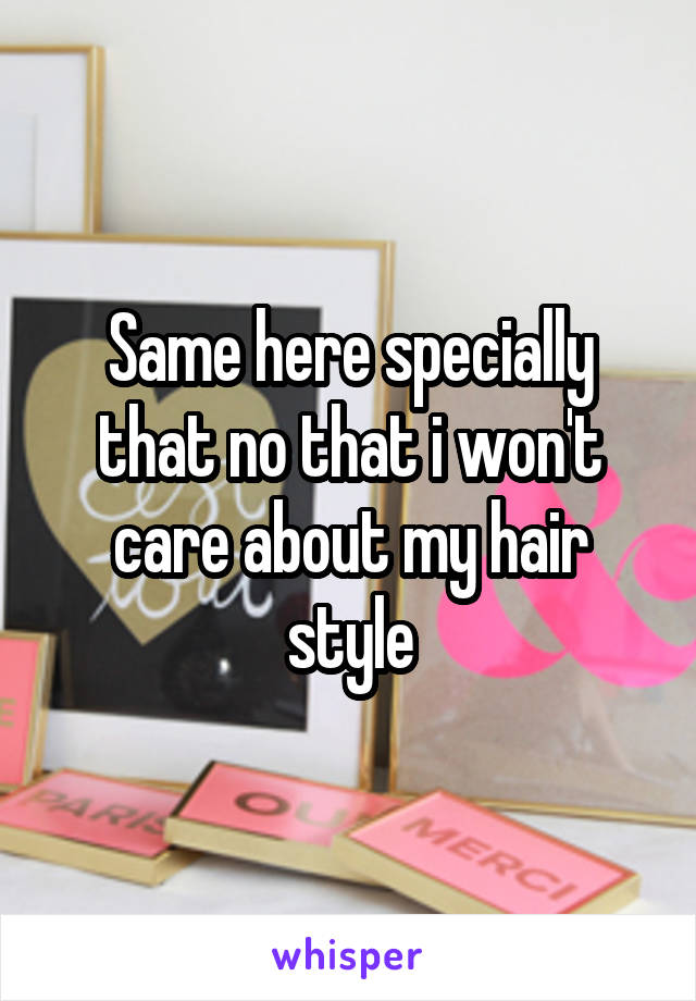 Same here specially that no that i won't care about my hair style