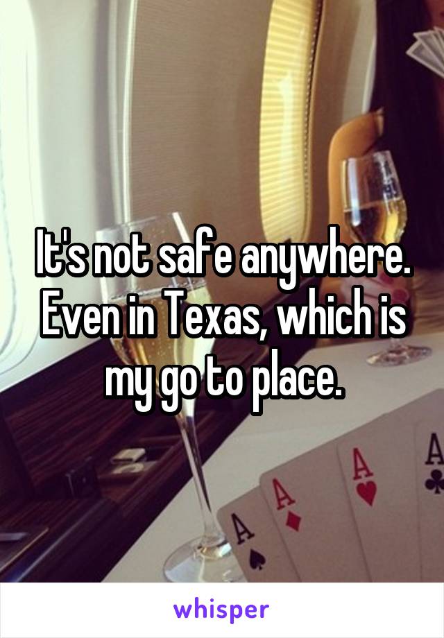 It's not safe anywhere. Even in Texas, which is my go to place.
