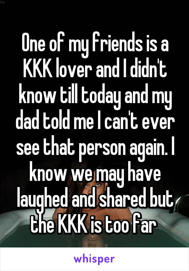 One of my friends is a KKK lover and I didn't know till today and my dad told me I can't ever see that person again. I know we may have laughed and shared but the KKK is too far 