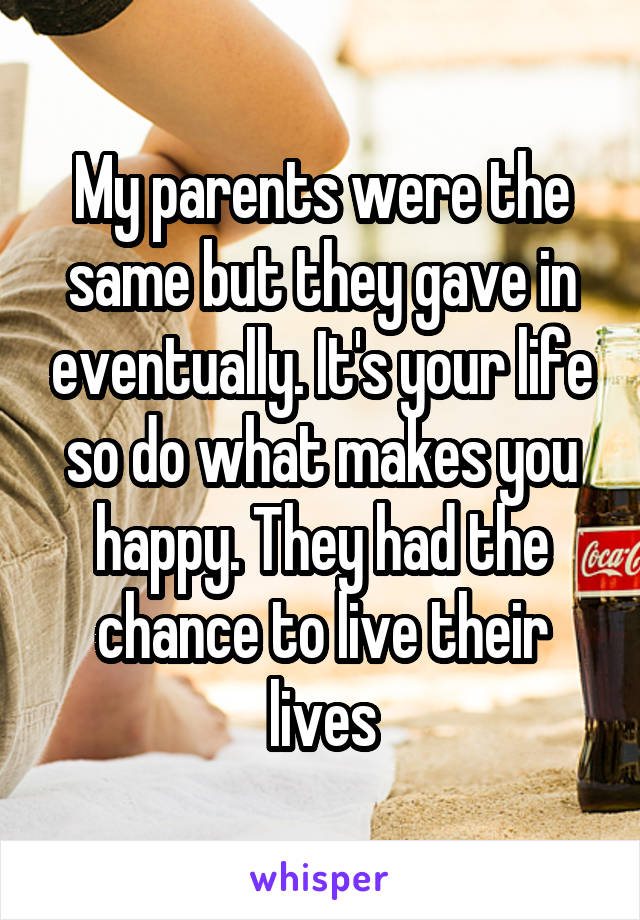 My parents were the same but they gave in eventually. It's your life so do what makes you happy. They had the chance to live their lives