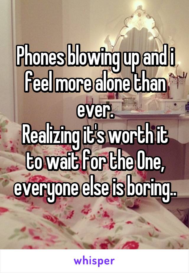 Phones blowing up and i feel more alone than ever.
Realizing it's worth it to wait for the One, everyone else is boring.. 