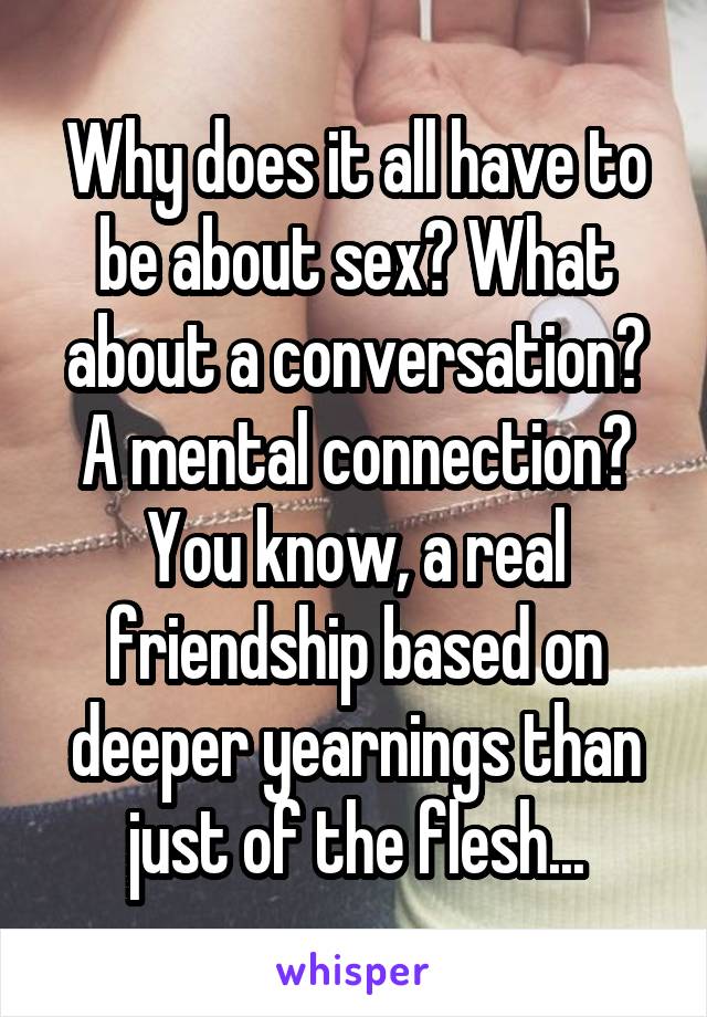 Why does it all have to be about sex? What about a conversation? A mental connection? You know, a real friendship based on deeper yearnings than just of the flesh...