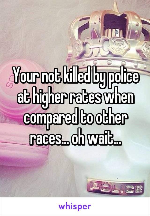 Your not killed by police at higher rates when compared to other races... oh wait...