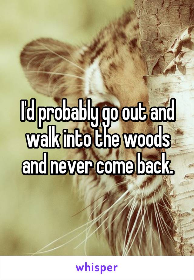 I'd probably go out and walk into the woods and never come back.