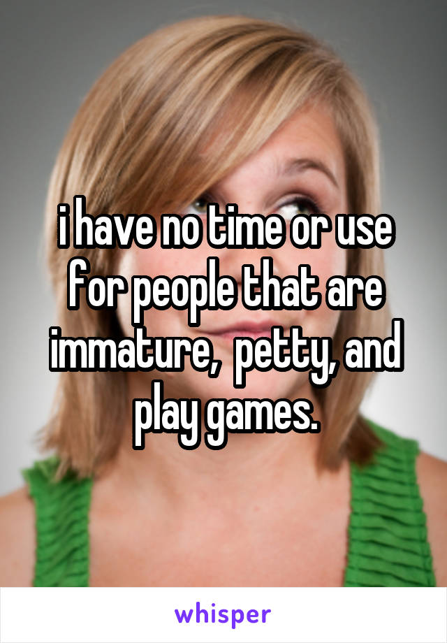 i have no time or use for people that are immature,  petty, and play games.